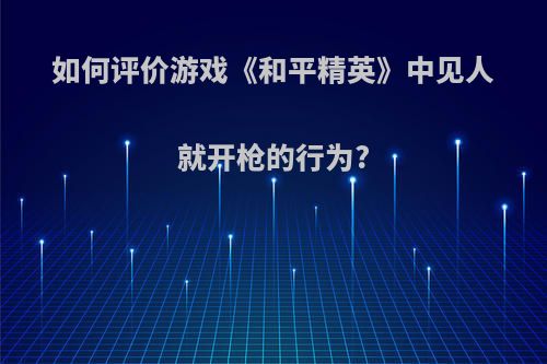 如何评价游戏《和平精英》中见人就开枪的行为?