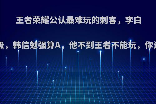 王者荣耀公认最难玩的刺客，李白被评C级，韩信勉强算A，他不到王者不能玩，你认为呢?