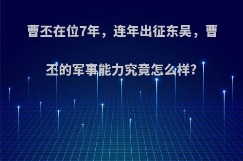 曹丕在位7年，连年出征东吴，曹丕的军事能力究竟怎么样?