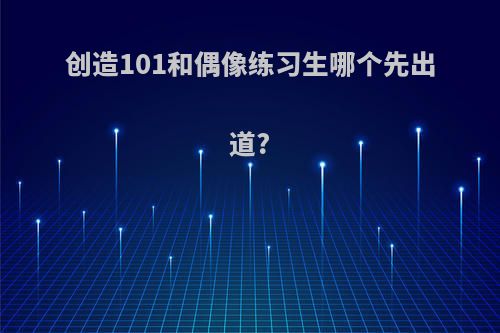 创造101和偶像练习生哪个先出道?