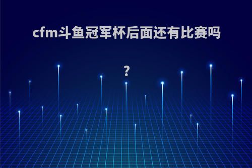 cfm斗鱼冠军杯后面还有比赛吗?