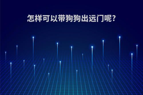 怎样可以带狗狗出远门呢?